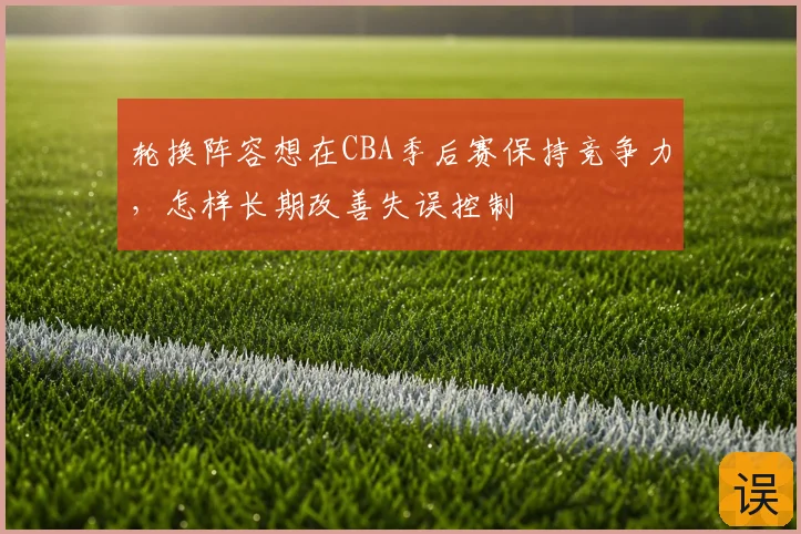 轮换阵容想在CBA季后赛保持竞争力，怎样长期改善失误控制